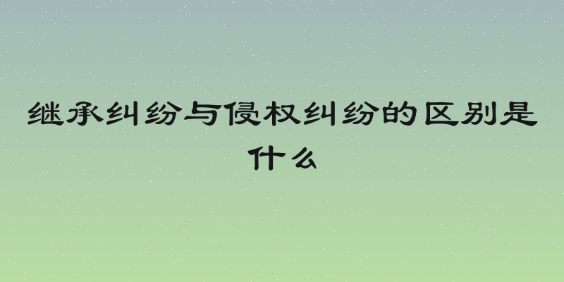 继承纠纷与侵权纠纷的区别是什么