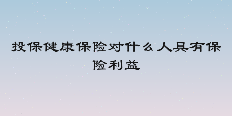 投保健康保险对什么人具有保险利益