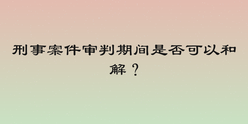 刑事案件审判期间是否可以和解？
