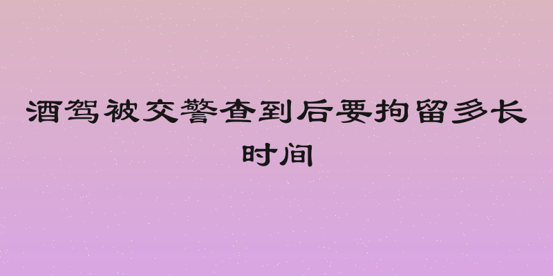 酒驾被交警查到后要拘留多长时间