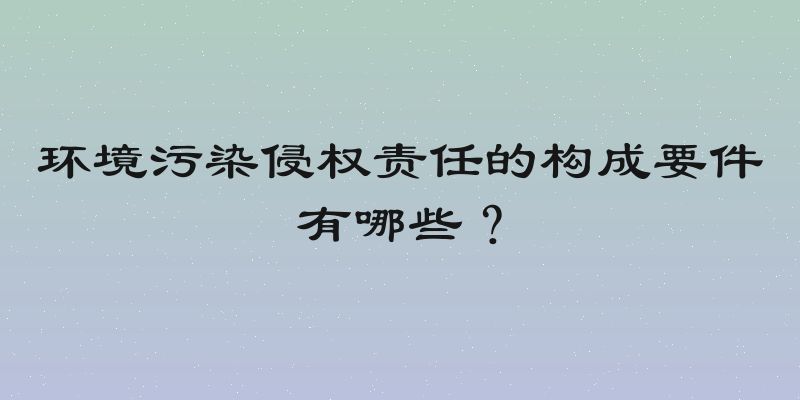 环境污染侵权责任的构成要件有哪些？