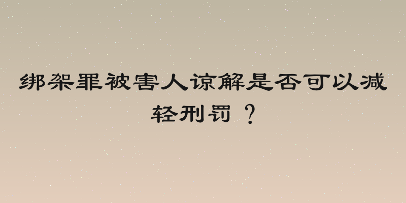 绑架罪被害人谅解是否可以减轻刑罚？