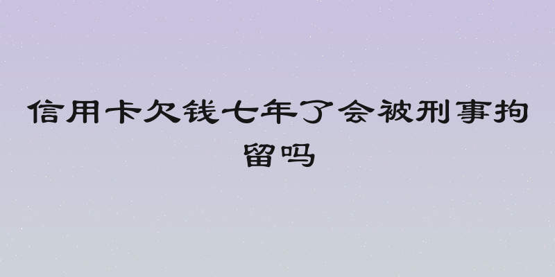 信用卡欠钱七年了会被刑事拘留吗