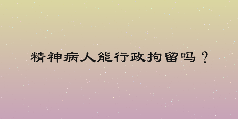 精神病人能行政拘留吗？