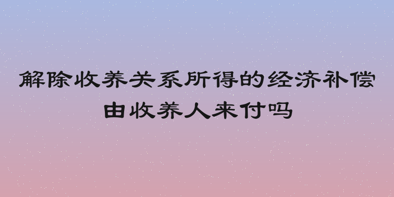 解除收养关系所得的经济补偿由收养人来付吗