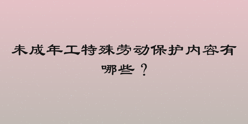 未成年工特殊劳动保护内容有哪些？