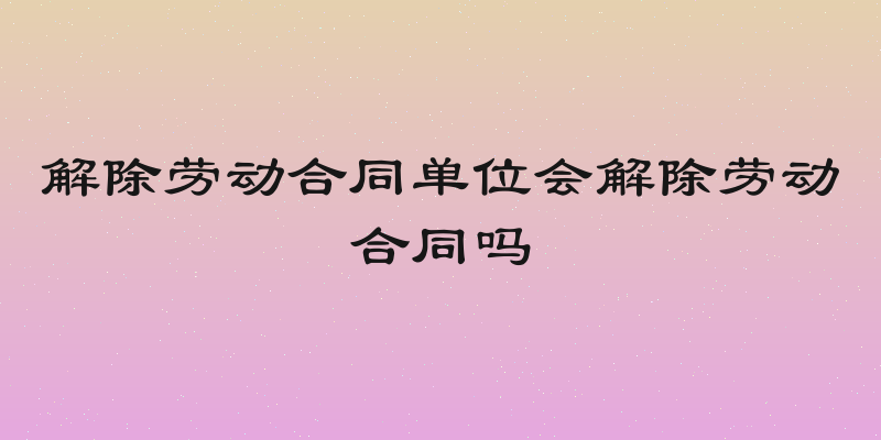 解除劳动合同单位会解除劳动合同吗