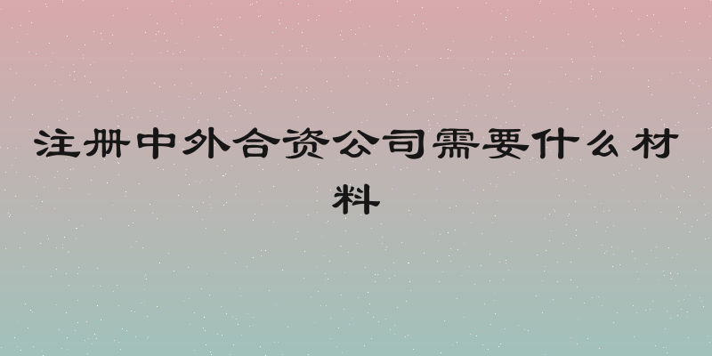 注册中外合资公司需要什么材料