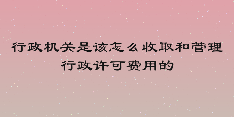 行政机关是该怎么收取和管理行政许可费用的