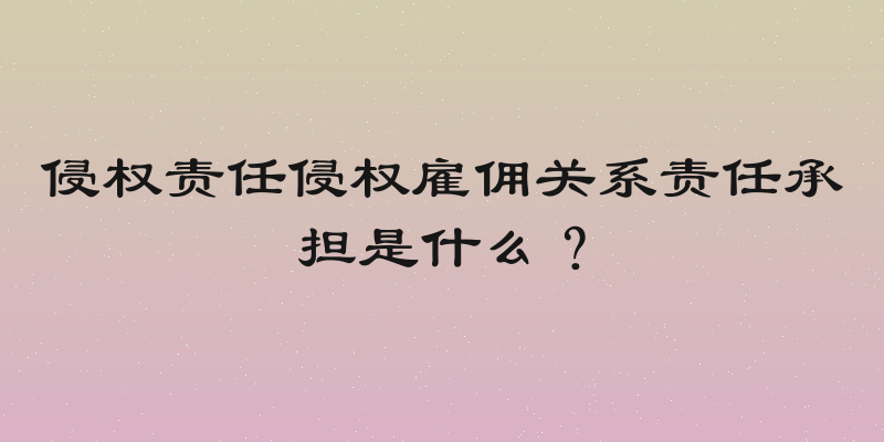 侵权责任侵权雇佣关系责任承担是什么？