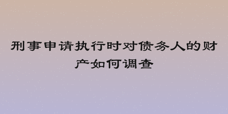 刑事申请执行时对债务人的财产如何调查