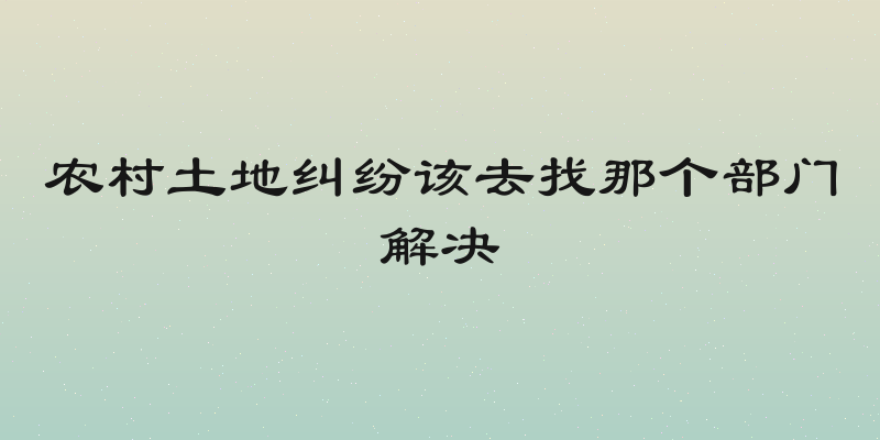 农村土地纠纷该去找那个部门解决