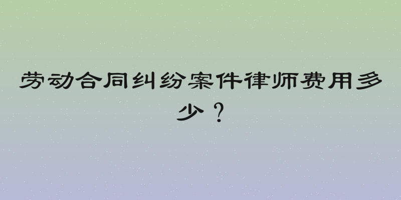 劳动合同纠纷案件律师费用多少？
