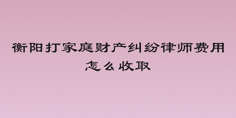 衡阳打家庭财产纠纷律师费用怎么收取