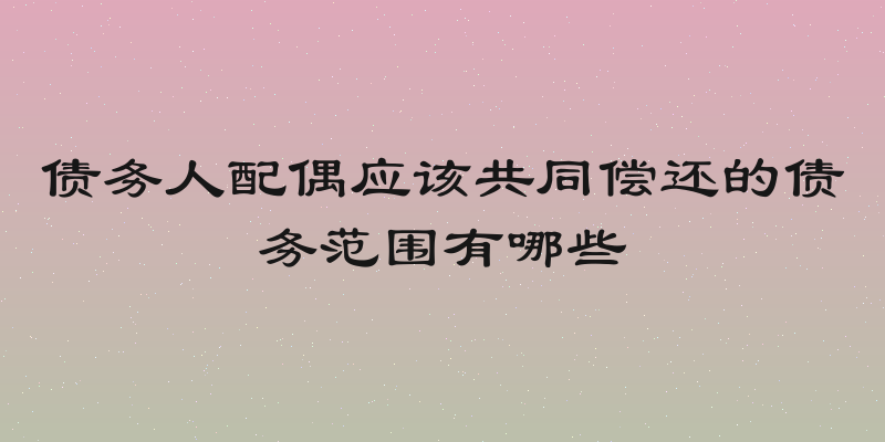 债务人配偶应该共同偿还的债务范围有哪些