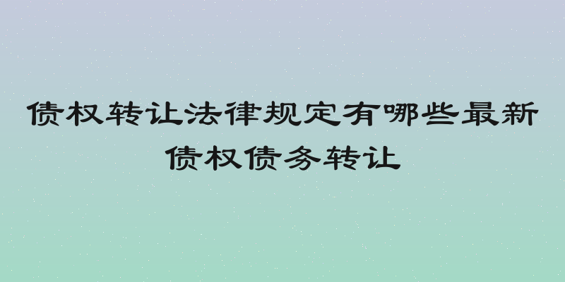 债权转让法律规定有哪些最新债权债务转让