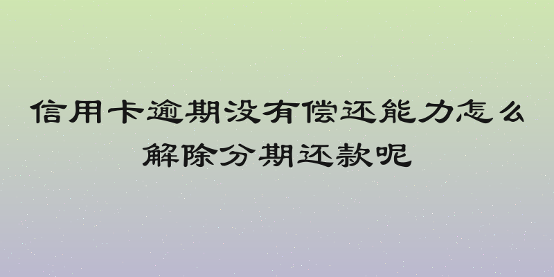 信用卡逾期没有偿还能力怎么解除分期还款呢