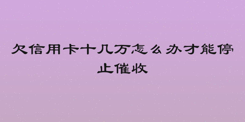 欠信用卡十几万怎么办才能停止催收