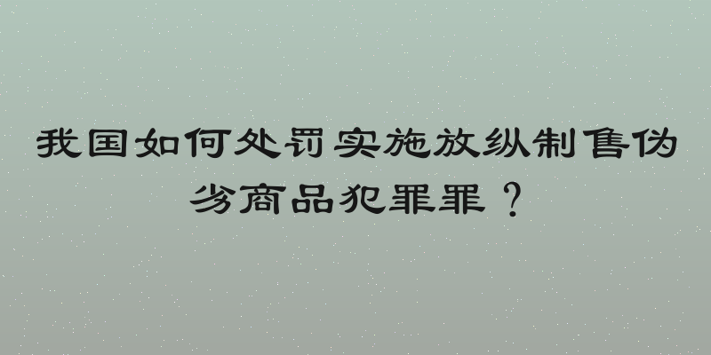 我国如何处罚实施放纵制售伪劣商品犯罪罪？
