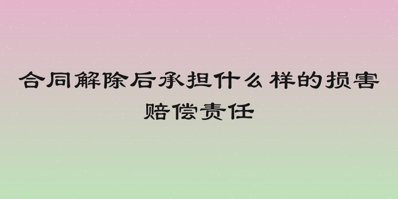 合同解除后承担什么样的损害赔偿责任