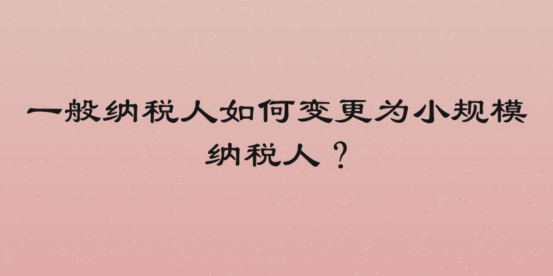 一般纳税人如何变更为小规模纳税人？