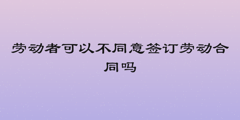 劳动者可以不同意签订劳动合同吗