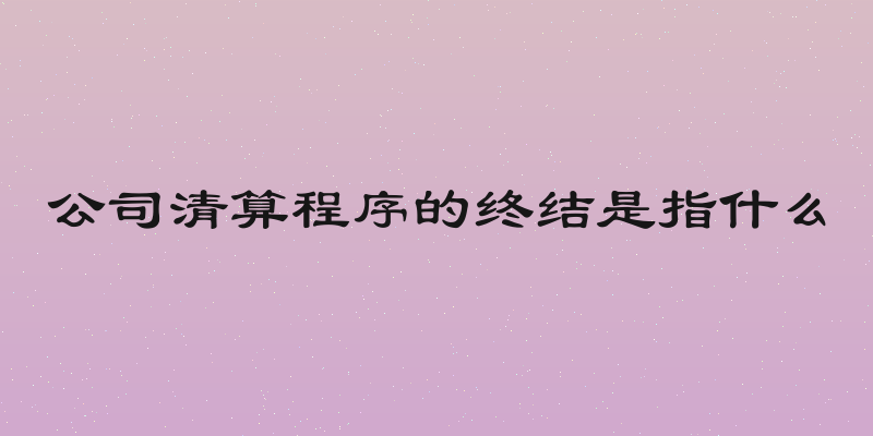 公司清算程序的终结是指什么