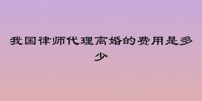 我国律师代理离婚的费用是多少
