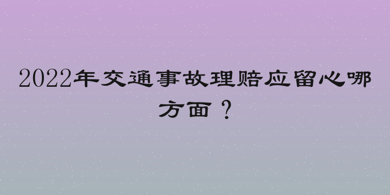 2022年交通事故理赔应留心哪方面？