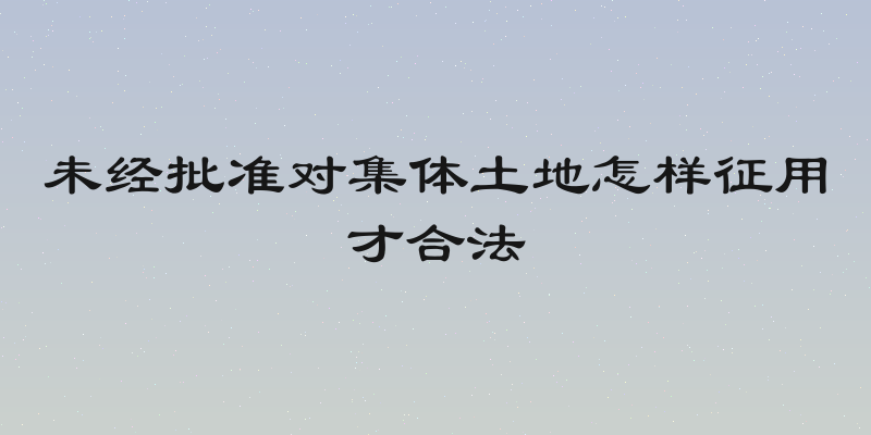 未经批准对集体土地怎样征用才合法