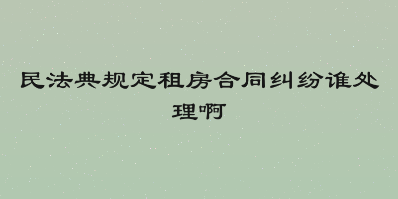 民法典规定租房合同纠纷谁处理啊