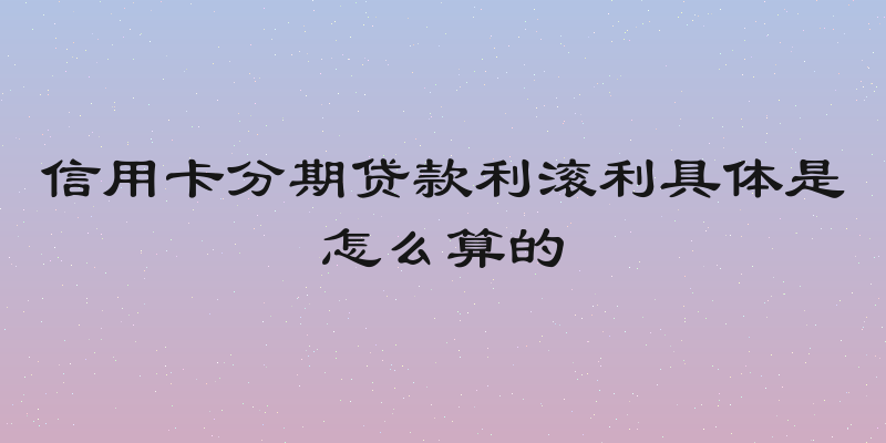 信用卡分期贷款利滚利具体是怎么算的