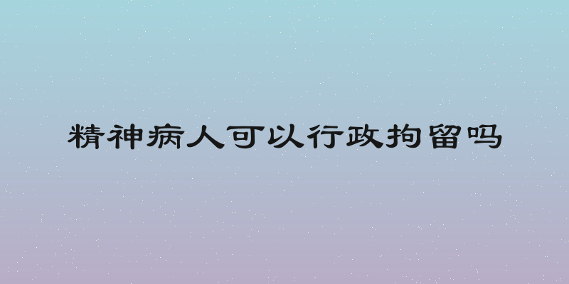精神病人可以行政拘留吗
