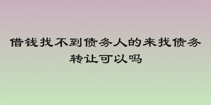 借钱找不到债务人的来找债务转让可以吗