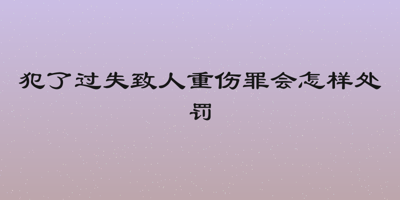 犯了过失致人重伤罪会怎样处罚