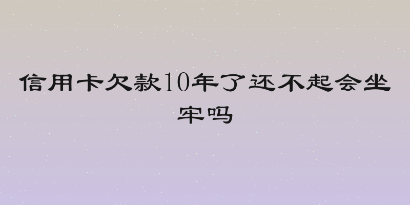 信用卡欠款10年了还不起会坐牢吗