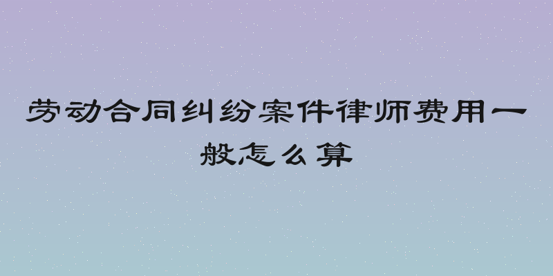 劳动合同纠纷案件律师费用一般怎么算