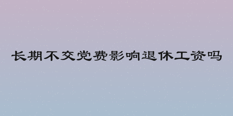 长期不交党费影响退休工资吗