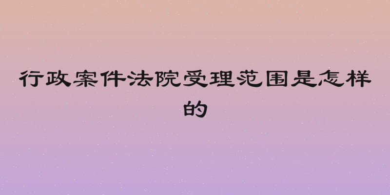行政案件法院受理范围是怎样的