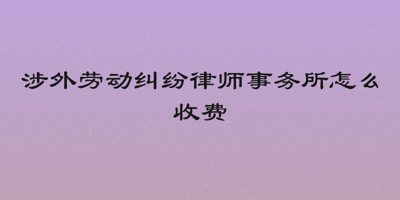 涉外劳动纠纷律师事务所怎么收费