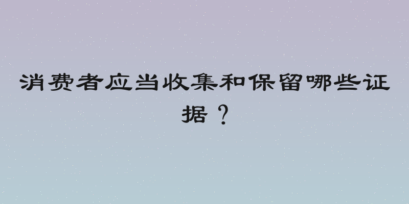 消费者应当收集和保留哪些证据？