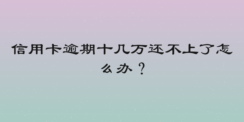 信用卡逾期十几万还不上了怎么办？