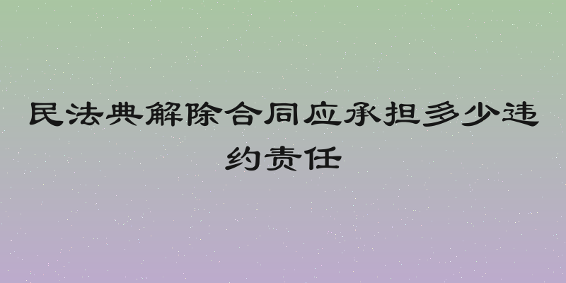 民法典解除合同应承担多少违约责任