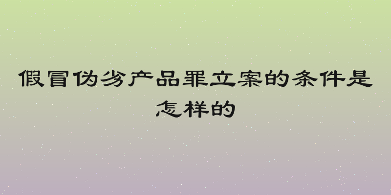 假冒伪劣产品罪立案的条件是怎样的