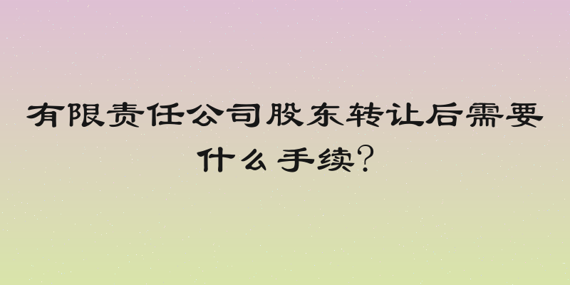有限责任公司股东转让后需要什么手续?