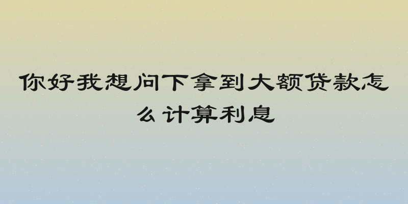 你好我想问下拿到大额贷款怎么计算利息