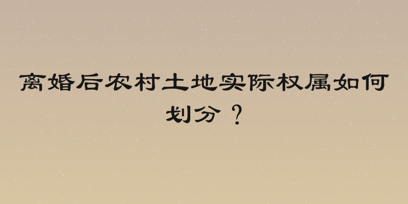 离婚后农村土地实际权属如何划分？