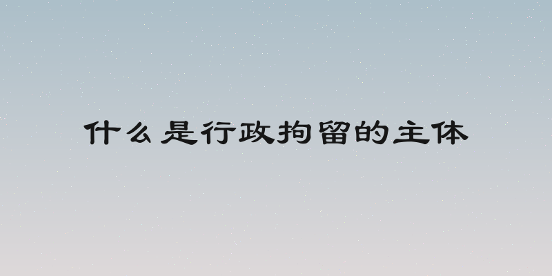 什么是行政拘留的主体