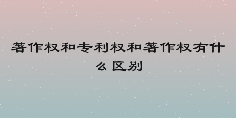 著作权和专利权和著作权有什么区别