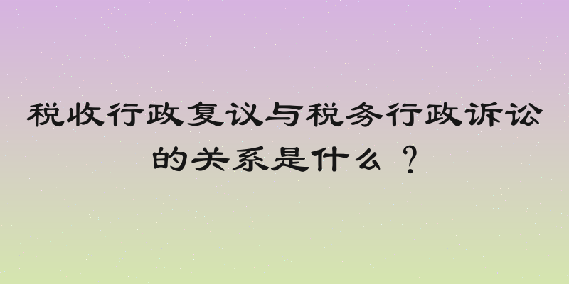 税收行政复议与税务行政诉讼的关系是什么？